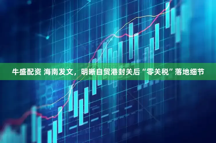 牛盛配资 海南发文，明晰自贸港封关后“零关税”落地细节