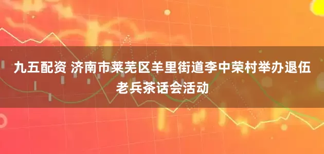 九五配资 济南市莱芜区羊里街道李中荣村举办退伍老兵茶话会活动