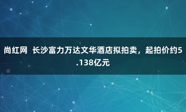尚红网  长沙富力万达文华酒店拟拍卖，起拍价约5.138亿元