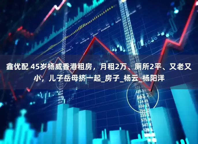 鑫优配 45岁杨威香港租房，月租2万、厕所2平、又老又小，儿子岳母挤一起_房子_杨云_杨阳洋