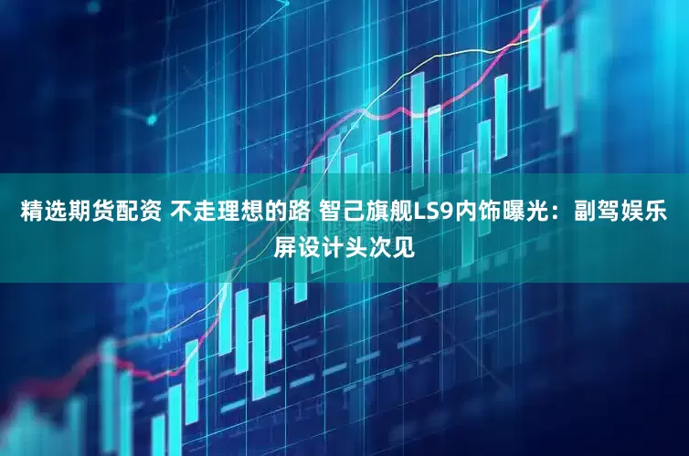 精选期货配资 不走理想的路 智己旗舰LS9内饰曝光：副驾娱乐屏设计头次见