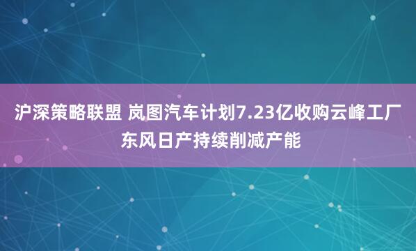 沪深策略联盟 岚图汽车计划7.23亿收购云峰工厂 东风日产持续削减产能
